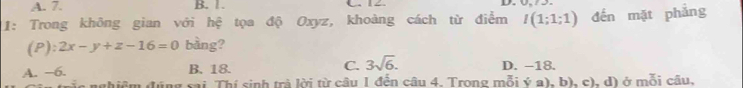 A. 7. B. 1. C. 12. D.
11: Trong không gian với hệ tọa độ Oxyz, khoàng cách từ điểm I(1;1;1) đến mặt phẳng
(P): 2x-y+z-16=0 bàng?
C. 3sqrt(6).
A. −6. B. 18. D. −18.
n đúng sai Thí sinh trả lời từ câu 1 đến câu 4. Trong mỗi ý a), b), c), d) ở mỗi câu,