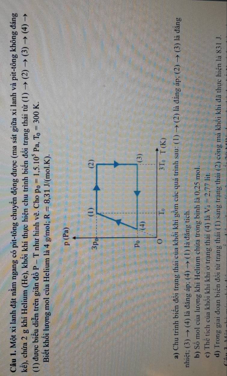 Một xi lanh đặt nằm ngang có pit-tông chuyển động được (ma sát giữa xi lanh và pit-tông không đáng
khat c) 0, chứa 2 g khí Helium (He), khối khí thực hiện chu trình biến đổi trạng thái từ (1)to (2)to (3)to (4)
(1) được biểu diễn trên giãn đồ P - T như hình vẽ. Cho p_0=1,5.10^5Pa,T_0=300K.
Biết khối lượng mol của Helium là 4 g/mol; R=8,31J/ '(mol.K).
a) Chu trình biển đổi trạng thái của khổi khí gồm các quá trình sau: (1) → (2) là đăng áp; (2)to (3) là đắng
nhiệt; (3) → (4) là đăng áp; (4) to (1 ) là đăng tích.
b) Số mol của lượng khí Helium chứa trong bình là 0,25 mol.
c) Thể tích của khối khí khi ở trạng thái (4) là V_4=2,77lit.
d) Trong giai đoạn biến đôi từ trạng thái (1) sang trạng thái (2) công mà khối khí đã thực hiện là 831 J.