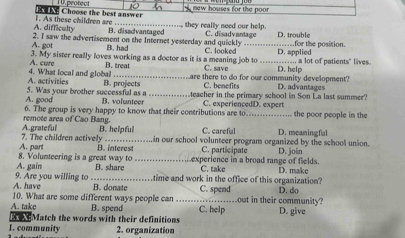 a w en-pad jo b 
10.protect new houses for the poor 
bobe Choose the best answer
1. As these children are _they really need our help.
A. difficulty B. disadvantaged C. disadvantage D. trouble
2. I saw the advertisement on the Internet yesterday and quickly for the position.
A. got B. had C. looked _D. applied
3. My sister really loves working as a doctor as it is a meaning job to _a lot of patients’ lives.
A. cure B. treat C. save D. help
4. What local and global _are there to do for our community development?
A. activities B. projects C. benefits D. advantages
5. Was your brother successful as a _teacher in the primary school in Son La last summer?
A. good B. volunteer C. experiencedD. expert
6. The group is very happy to know that their contributions are to_ the poor people in the
remote area of Cao Bang.
A.grateful B. helpful C. careful D. meaningful
7. The children actively _in our school volunteer program organized by the school union.
A. part B. interest C. participate D. join
8. Volunteering is a great way to _experience in a broad range of fields.
A. gain B. share C. take D. make
9. Are you willing to_ time and work in the office of this organization?
A. have B. donate C. spend D. do
10. What are some different ways people can _out in their community?
A. take B. spend C. help D. give
x XMatch the words with their definitions
1. community 2. organization