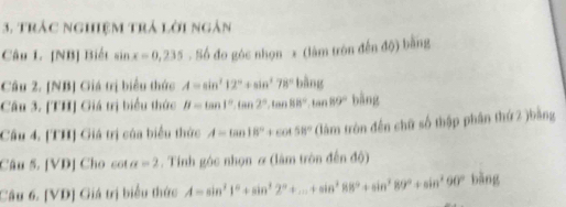 3, trác nghiệm trả lời ngàn 
Câu L. [NB] Biết sin x=0,235 Số đo góc nhọn x (lâm tròn đến độ) bằng 
Câu 2. [NB] Giá trị biểu thức A=sin^212°+sin^278° bling
Câu 3. [TH] Giá trị biểu thức B=tan 1°, tan 2°, tan 88°, tan 89°bing
Câu 4. [TH] Giá trị của biểu thức A=tan 18°+cot 58° (àm tròn đến chữ số thập phân thứ 2 )bằng 
Câu 5. [VD] Cho cot a=2. Tính góc nhọn ơ (làm tròn đến độ) 
Câu 6. [VD] Giá trị biểu thức A=sin^21°+sin^22°+...+sin^288°+sin^289°+sin^290° bāng