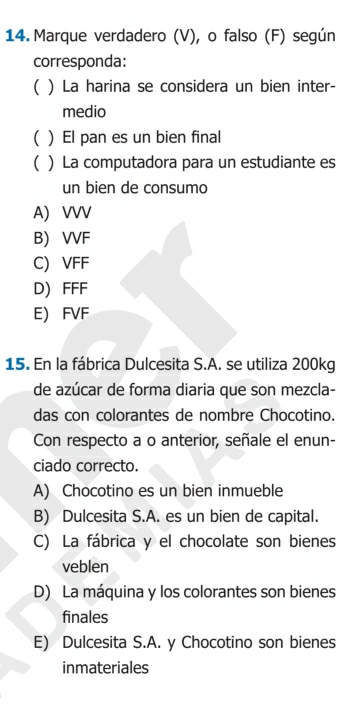 Marque verdadero (V), o falso (F) según
corresponda:
( ) La harina se considera un bien inter-
medio
( ) El pan es un bien final
( ) La computadora para un estudiante es
un bien de consumo
A) VVV
B) VVF
C) VFF
D) FFF
E) FVF
15. En la fábrica Dulcesita S.A. se utiliza 200kg
de azúcar de forma diaria que son mezcla-
das con colorantes de nombre Chocotino.
Con respecto a o anterior, señale el enun-
ciado correcto.
A) Chocotino es un bien inmueble
B) Dulcesita S.A. es un bien de capital.
C) La fábrica y el chocolate son bienes
veblen
D) La máquina y los colorantes son bienes
finales
E) Dulcesita S.A. y Chocotino son bienes
inmateriales