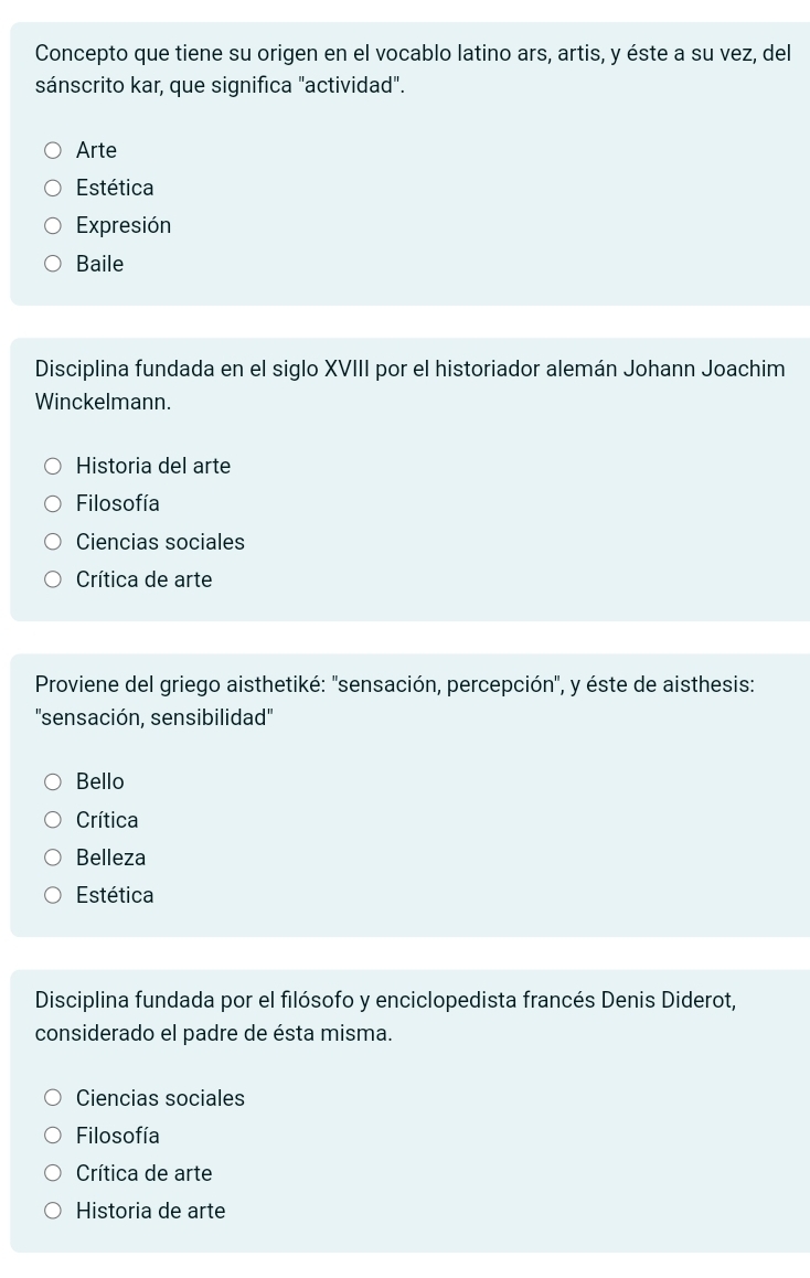 Concepto que tiene su origen en el vocablo latino ars, artis, y éste a su vez, del
sánscrito kar, que significa "actividad".
Arte
Estética
Expresión
Baile
Disciplina fundada en el siglo XVIII por el historiador alemán Johann Joachim
Winckelmann.
Historia del arte
Filosofía
Ciencias sociales
Crítica de arte
Proviene del griego aisthetiké: ''sensación, percepción'', y éste de aisthesis:
''sensación, sensibilidad''
Bello
Crítica
Belleza
Estética
Disciplina fundada por el filósofo y enciclopedista francés Denis Diderot,
considerado el padre de ésta misma.
Ciencias sociales
Filosofía
Crítica de arte
Historia de arte