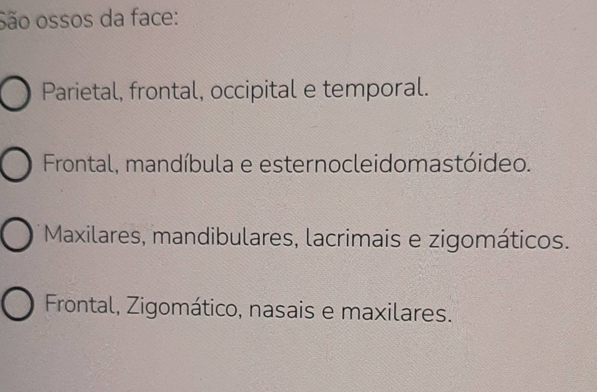 São ossos da face:
Parietal, frontal, occipital e temporal.
Frontal, mandíbula e esternocleidomastóideo.
Maxilares, mandibulares, lacrimais e zigomáticos.
Frontal, Zigomático, nasais e maxilares.