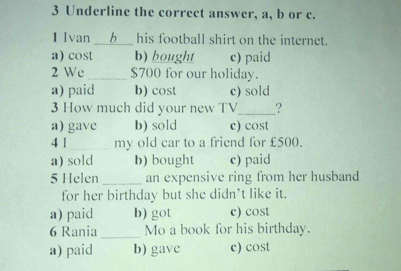 Underline the correct answer, a, b or c.
1 Ivan __b__ his football shirt on the internet.
a) cost b) bought c) paid
2 We _ $700 for our holiday.
a) paid b) cost c) sold
3 How much did your new TV_ ?
a) gave b) sold c) cost
4 1 _my old car to a friend for £500.
a) sold b) bought c) paid
5 Helen_ an expensive ring from her husband
for her birthday but she didn’t like it.
a) paid b) got c) cost
6 Rania _Mo a book for his birthday.
a) paid b) gave c) cost