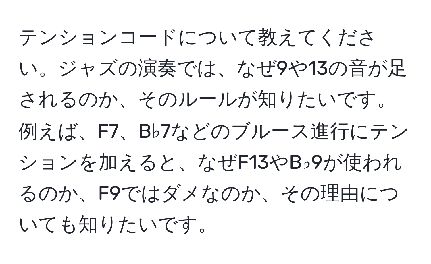 テンションコードについて教えてください。ジャズの演奏では、なぜ9や13の音が足されるのか、そのルールが知りたいです。例えば、F7、B♭7などのブルース進行にテンションを加えると、なぜF13やB♭9が使われるのか、F9ではダメなのか、その理由についても知りたいです。