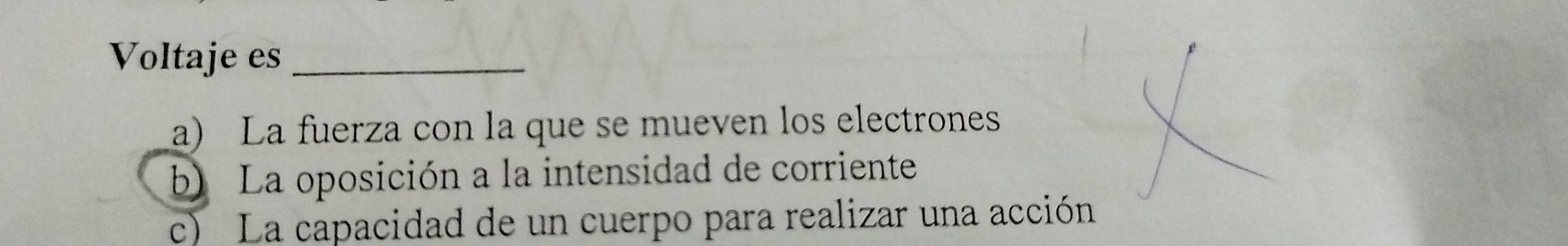 Voltaje es_
a) La fuerza con la que se mueven los electrones
b) La oposición a la intensidad de corriente
c) La capacidad de un cuerpo para realizar una acción