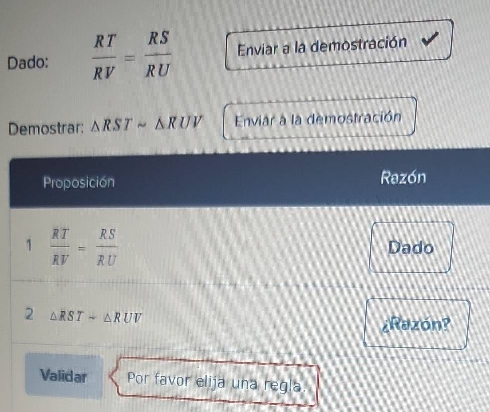 Dado:  RT/RV = RS/RU  Enviar a la demostración 
Demostrar: △ RSTsim △ RUV Enviar a la demostración 
Proposición 
Razón 
1  RT/RV = RS/RU 
Dado 
2 △ RSTsim △ RUV
¿Razón? 
Validar Por favor elija una regla.