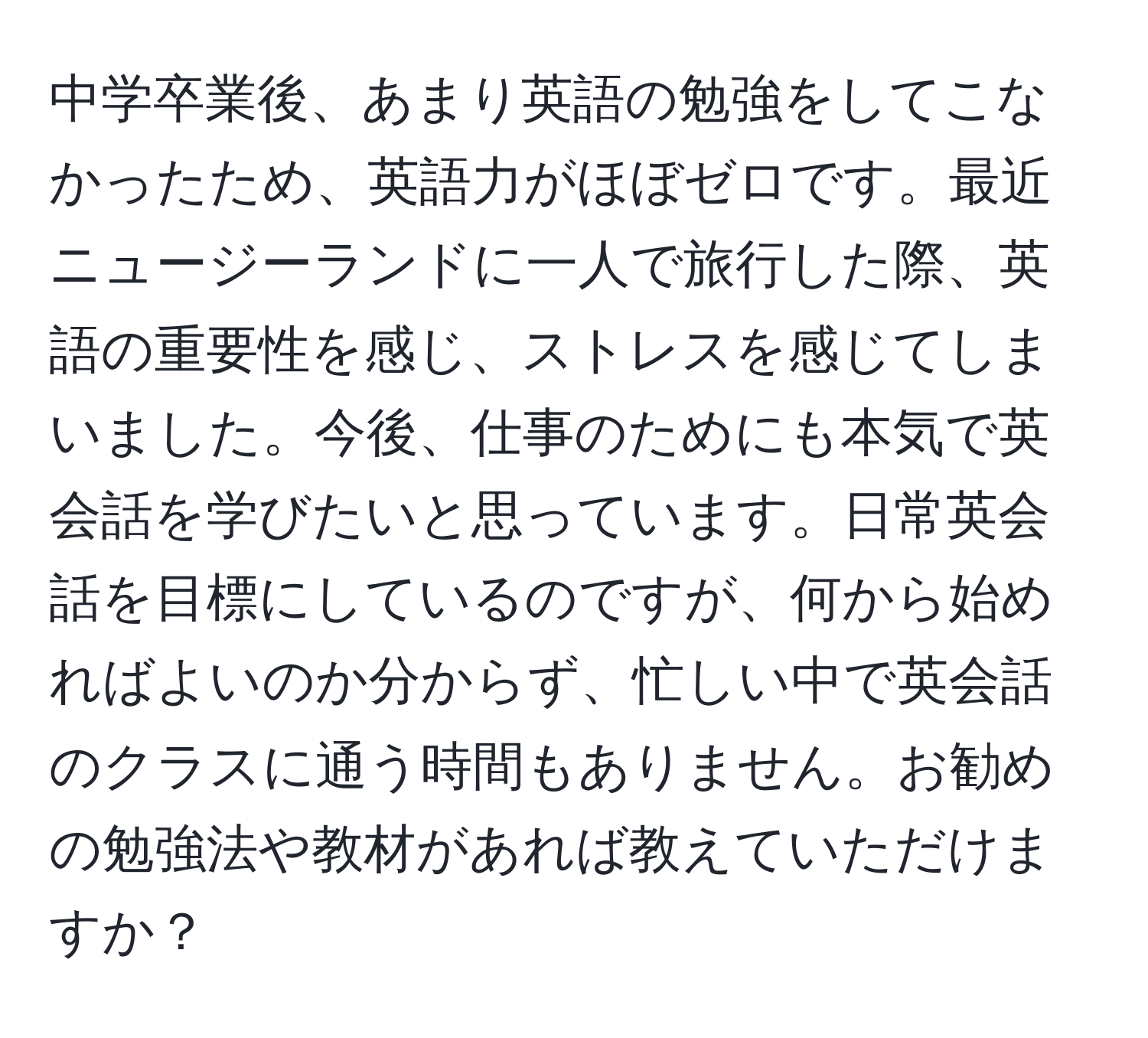 中学卒業後、あまり英語の勉強をしてこなかったため、英語力がほぼゼロです。最近ニュージーランドに一人で旅行した際、英語の重要性を感じ、ストレスを感じてしまいました。今後、仕事のためにも本気で英会話を学びたいと思っています。日常英会話を目標にしているのですが、何から始めればよいのか分からず、忙しい中で英会話のクラスに通う時間もありません。お勧めの勉強法や教材があれば教えていただけますか？