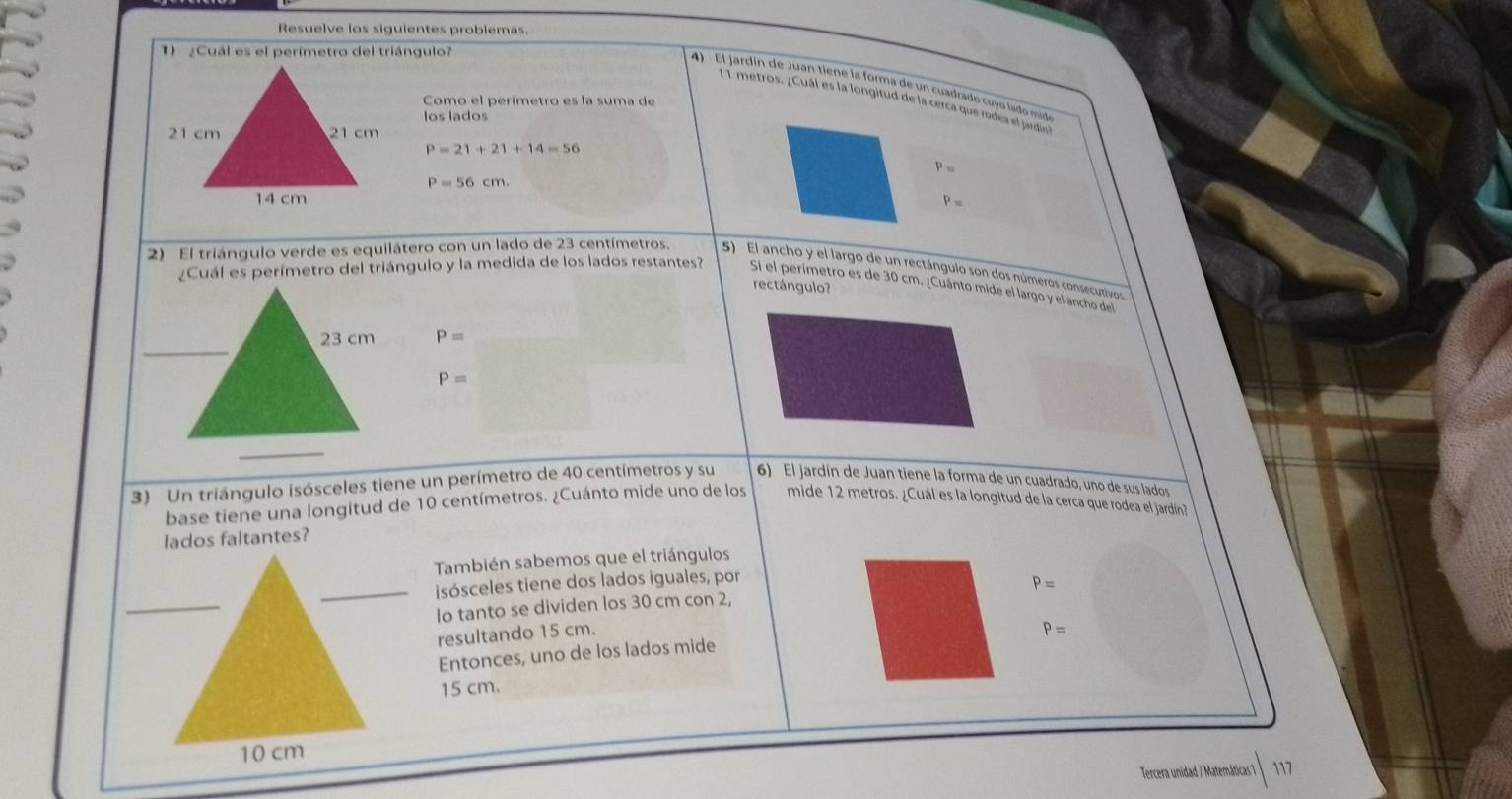 Resuelve los siguientes problemas. 
1) ¿Cuál es el perímetro del triángulo? 
4 El jardín de Juan tiene la forma de un cuadrado cuyo lado mid 
Como el perímetro es la suma de
11 metros. ¿Cuál es la longitud de la cerca que rodea el jardin 
los lados
P=21+21+14=56
P=
P=56cm.
P=
2) El triángulo verde es equilátero con un lado de 23 centímetros, 5) El ancho y el largo de un rectángulo son dos números consecutivos 
rectángulo? 
¿Cuál es perímetro del triángulo y la medida de los lados restantes? Si el perímetro es de 30 cm. ¿Cuánto mide el largo y el ancho del
P=
P=
3) Un triángulo isósceles tiene un perímetro de 40 centímetros y su 6) El jardín de Juan tiene la forma de un cuadrado, uno de sus lados 
base tiene una longitud de 10 centímetros. ¿Cuánto mide uno de los mide 12 metros. ¿Cuál es la longitud de la cerca que rodea el jardín? 
También sabemos que el triángulos 
_isósceles tiene dos lados iguales, por
P=
Io tanto se dividen los 30 cm con 2, 
resultando 15 cm. P=
Entonces, uno de los lados mide
15 cm. 
Tercera unidad / Matemáticas 7 117