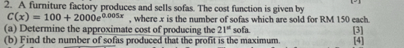 A furniture factory produces and sells sofas. The cost function is given by
C(x)=100+2000e^(0.005x) , where x is the number of sofas which are sold for RM 150 each. 
(a) Determine the approximate cost of producing the 21^(st) sofa. [3] 
(b) Find the number of sofas produced that the profit is the maximum. [4]