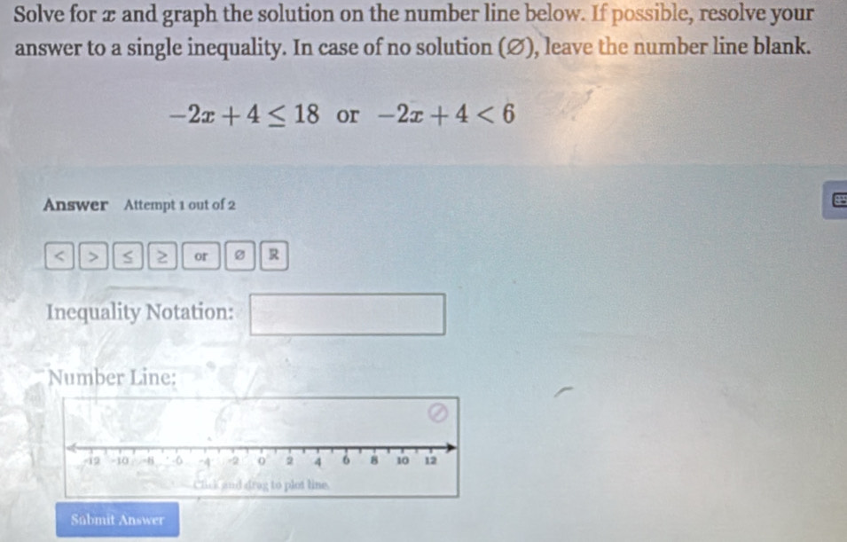 Solve for æ and graph the solution on the number line below. If possible, resolve your 
answer to a single inequality. In case of no solution (∅), leave the number line blank.
-2x+4≤ 18 or -2x+4<6</tex> 
Answer Attempt 1 out of 2 
8 
< > S 2 or Ø R 
Inequality Notation: 
^ 
Number Line: 
Súbmit Answer