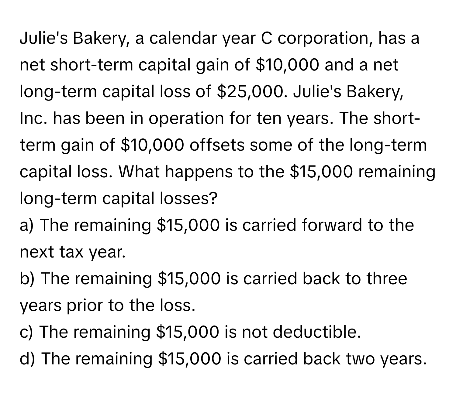 Julie's Bakery, a calendar year C corporation, has a net short-term capital gain of $10,000 and a net long-term capital loss of $25,000. Julie's Bakery, Inc. has been in operation for ten years. The short-term gain of $10,000 offsets some of the long-term capital loss. What happens to the $15,000 remaining long-term capital losses?

a) The remaining $15,000 is carried forward to the next tax year.
b) The remaining $15,000 is carried back to three years prior to the loss.
c) The remaining $15,000 is not deductible.
d) The remaining $15,000 is carried back two years.