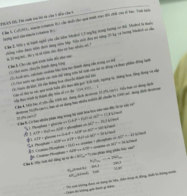PHẢN III. Thi sinh trã lời từ câu 1 đến câu 6
Câu 1. C_6H_5NO_2 , niacin (vitamin B_3) cần thiết cho quá trình trao đổi chất của tế bảo. Tinh khổi
Câu 2, Một y tả hành nghề yêu cầu tiêm Medrol 1,5 mg/kg trọng lượng cơ thể. Medrol là thuốc
lượng mol của niacin (vitamin B_1).
vchống viêm được tiêm dưới dạng tiêm bấp. Nếu một đứa trẻ nặng 20 kg và lượng Medrol có sẵn
là 20 mg/mL, thi y tá sẽ tiêm cho đứa trẻ bao nhiêu mL?
Câu 3. Cho các quá trinh biển đối như sau:
(1) Hơi nước chuyển thành dạng lông
(2) Acid uric, calcium oxalate bão hòa tạo thành dạng rần trong cơ thể
(3) Hơi nước tạo thành các tinh thể băng trên bể mặt của túi tú đồng và thực phẩm đông lạnh
(4) Nước đá khô, lốt rần thăng hoa chuyển thành thế khi
Gán số thử tự các quả trinh biến đổi theo tên gọi: Kết tinh, ngưng tụ, thăng hoa, lắng đọng và sắp
xếp theo trình tự thành dãy bốn số (vi dụ: 1234,4321,... ).
Câu 4, Một bác sĩ yêu cầu 1000 mL dung dịch dextrose 35,0% (m/v). Nếu bạn có dung địch
dextrose 50,0% (m/v), bạn sẽ sử dụng bao nhiêu mililit để chuẩn bị 1000 mL dung dịch dextrose
Câu S. Có bao nhiêu phán ứng trong hệ sinh hóa học nào sau đây là tự xây ra?
35,0% (m/v)?
1. Phosphate + glucose 4- G-6-P+H_2O △ G°=-30.5kJ/mol có △ G°=13.8kJ/mol
+ phosphate có
(f) 2. ATP+H_2Orightarrow ADP _100cos erightarrow G-6-P+ADP có △ G°=103kJ/mol
có
3. ATP+ gl +ADPrightarrow ATP+H_2O rightarrow creatine + phosphate có △ G°=30kJ/mol △ G°=-43 kJ/mol
4. Phosphate
5. Creatine-Phosphate +H_2O creatine có △ G°=56kJ/ m n
)6. Creatine-Phosphate +ADPrightarrow ATP+
Câu 6. Hãy tính thể đẳng áp tự do (△ G_(2m)°=?) N_2O_4(k)to 2NO_2(k) của phản ứng phân hủy sau?
304,3 240,5
33,85
S_(201)°(J/molK): 9,66
△ H_(2n)°(kJ/mol)
- Thí sinh không được sử dụng tài liệu, điện thoại di động, thiết bị thống minh.
- Giám thị không giải thích gì thêm.
