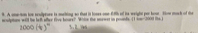 A one-ton ice sculpture is melting so that it loses one-fifth of its weight per hour. How much of the 
sculpture will be left after five hours? Write the answer in pounds. (1 fon- 2000 lbs.)
3.2 lbs