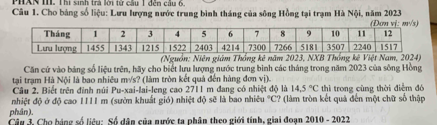 PHAN III. Thi sinh tra lới từ câu 1 đến cầu 6, 
Câu 1. Cho bảng số liệu: Lưu lượng nước trung bình tháng của sông Hồng tại trạm Hà Nội, năm 2023
(Nguồn: Niên giám Thống kê năm 2023, NXB Thống kê Việt Na 
Căn cứ vào bảng số liệu trên, hãy cho biết lưu lượng nước trung bình các tháng trong năm 2023 của sông Hồng 
tại trạm Hà Nội là bao nhiêu m²/s? (làm tròn kết quả đến hàng đơn vị). 
Câu 2. Biết trên đinh núi Pu-xai-lai-leng cao 2711 m đang có nhiệt độ là 14,5°C thì trong cùng thời điểm đó 
nhiệt độ ở độ cao 1111 m (sườn khuất gió) nhiệt độ sẽ là bao nhiêu°C 2? (làm tròn kết quả đến một chữ số thập 
phân). 
Câu 3. Cho bảng số liêu: Số dân của nước ta phân theo giới tính, giai đoạn 2010 - 2022