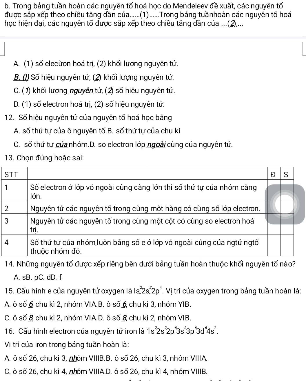 Trong bảng tuần hoàn các nguyên tố hoá học do Mendeleev đề xuất, các nguyên tố
được sắp xếp theo chiều tăng dần của......(1)......Trong bảng tuầnhoàn các nguyên tố hoá
học hiện đại, các nguyên tố được sắp xếp theo chiều tăng dần của ...(2),...
A. (1) số elecừon hoá trị, (2) khối lượng nguyên tử.
B. (1) Số hiệu nguyên tử, (2) khối lượng nguyên tử.
C. (1) khối lượng nguyên tử, (2) số hiệu nguyên tử.
D. (1) số electron hoá trị, (2) số hiệu nguyên tử.
12. Số hiệu nguyên tử của nguyên tố hoá học bằng
A. số thứ tự của ô nguyên tố.B. số thứ tự của chu kì
C. số thứ tự của nhóm.D. so electron lớp ngoài cùng của nguyên tử.
13. Chọn đúng hoặc sai:
14. Những nguyên tố được xếp riêng bên dưới bảng tuần hoàn thuộc khối nguyên tố nào?
A. sB. pC. dD. f
15. Cấu hình e của nguyên tử oxygen là Is1^22s^22p^4. Vị trí của oxygen trong bảng tuần hoàn là:
A. ô số 6, chu kì 2, nhóm VIA.B. ô số 6, chu kì 3, nhóm YIB.
C. ô số & chu kì 2, nhóm VIA.D. ô số 8 chu kì 2, nhóm VIB.
16. Cấu hình electron của nguyên tử iron là 1s^22s^22p^63s^23p^63d^64s^2.
Vị trí của iron trong bảng tuần hoàn là:
A. ô số 26, chu kì 3, nhóm VIIIB.B. ô số 26, chu kì 3, nhóm VIIIA.
C. ô số 26, chu kì 4, nhóm VIIIA.D. ô số 26, chu kì 4, nhóm VIIIB.