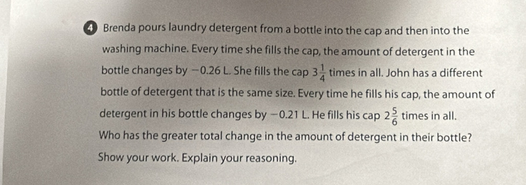 Brenda pours laundry detergent from a bottle into the cap and then into the 
washing machine. Every time she fills the cap, the amount of detergent in the 
bottle changes by −0.26 L. She fills the cap 3 1/4  times in all. John has a different 
bottle of detergent that is the same size. Every time he fills his cap, the amount of 
detergent in his bottle changes by −0.21 L. He fills his cap 2 5/6 times in all. 
Who has the greater total change in the amount of detergent in their bottle? 
Show your work. Explain your reasoning.