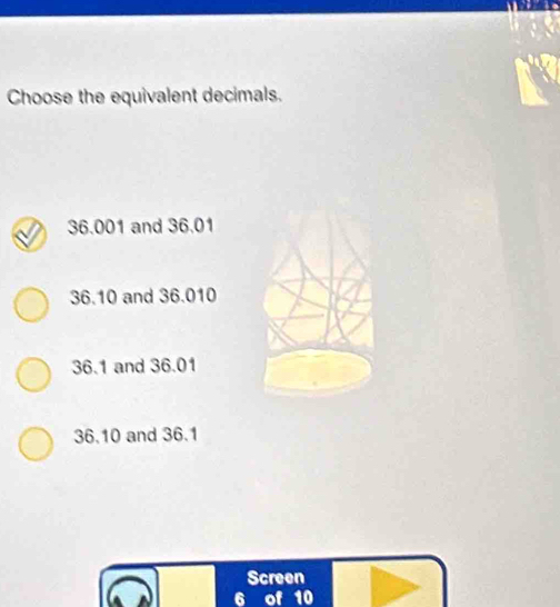 Choose the equivalent decimals.
36.001 and 36.01
36.10 and 36.010
36.1 and 36.01
36.10 and 36.1
Screen
6 of 10