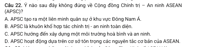 Ý nào sau đây không đúng về Cộng đồng Chính trị - An ninh ASEAN
(APSC)?
A. APSC tạo ra một liên minh quân sự ở khu vực Đông Nam Á.
B. APSC là khuôn khổ hợp tác chính trị - an ninh toàn diện.
C. APSC hướng đến xây dựng một môi trường hoà bình và an ninh.
D. APSC hoạt động dựa trên cơ sở tôn trọng các nguyên tắc cơ bản của ASEAN.