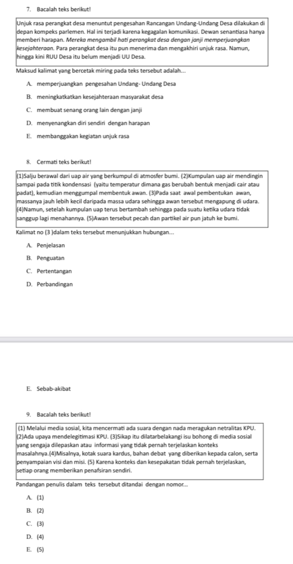 Bacalah teks berikut!
Unjuk rasa perangkat desa menuntut pengesahan Rancangan Undang-Undang Desa dilakukan di
depan kompeks parlemen. Hal ini terjadi karena kegagalan komunikasi. Dewan senantiasa hanya
memberi harapan. Mereka mengambil hati perɑngkat desa dengan janji memperjuangkan
kesejøhterøɑn. Para perangkat desa itu pun menerima dan mengakhiri unjuk rasa. Namun,
hingga kini RUU Desa itu belum menjadi UU Desa.
Maksud kalimat yang bercetak miring pada teks tersebut adalah...
A. memperjuangkan pengesahan Undang- Undang Desa
B. meningkatkatkan kesejahteraan masyarakat desa
C. membuat senang orang lain dengan janji
D. menyenangkan diri sendiri dengan harapan
E. membanggakan kegiatan unjuk rasa
8. Cermati teks berikut!
(1)Salju berawal dari uap air yang berkumpul di atmosfer bumi. (2)Kumpulan uap air mendingin
sampai pada titik kondensasi (yaitu temperatur dimana gas berubah bentuk menjadi cair atau
padat), kemudian menggumpal membentuk awan. (3)Pada saat awal pembentukan awan,
massanya jauh lebih kecil daripada massa udara sehingga awan tersebut mengapung di udara.
(4)Namun, setelah kumpulan uap terus bertambah sehingga pada suatu ketika udara tidak
sanggup lagi menahannya. (5)Awan tersebut pecah dan partikel air pun jatuh ke bumi.
Kalimat no (3 )dalam teks tersebut menunjukkan hubungan...
A. Penjelasan
B. Penguatan
C. Pertentangan
D. Perbandingan
E. Sebab-akibat
9. Bacalah teks berikut!
(1) Melalui media sosial, kita mencermati ada suara dengan nada meragukan netralitas KPU.
(2)Ada upaya mendelegitimasi KPU. (3)Sikap itu dilatarbelakangi isu bohong di media sosial
yang sengaja dilepaskan atau informasi yang tidak pernah terjelaskan konteks
masalahnya.(4)Misalnya, kotak suara kardus, bahan debat yang diberikan kepada calon, serta
penyampaian visi dan misi. (5) Karena konteks dan kesepakatan tidak pernah terjelaskan,
setiap orang memberikan penafsiran sendiri.
Pandangan penulis dalam teks tersebut ditandai dengan nomor...
A. (1)
B. (2)
C. (3)
D. (4)
E. (5)