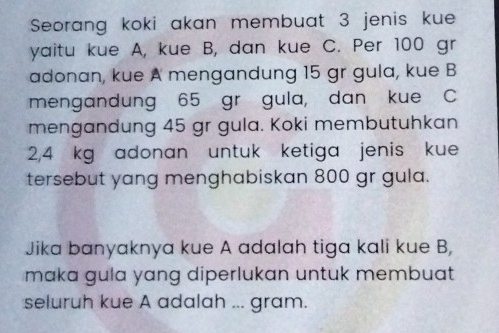 Seorang koki akan membuat 3 jenis kue 
yaitu kue A, kue B, dan kue C. Per 100 gr
adonan, kue A mengandung 15 gr gula, kue B
mengandung 65 gr gula, dan kue C
mengandung 45 gr gula. Koki membutuhkan
2,4 kg adonan untuk ketiga jenis kue 
tersebut yang menghabiskan 800 gr gula. 
Jika banyaknya kue A adalah tiga kali kue B, 
maka gula yang diperlukan untuk membuat 
seluruh kue A adalah ... gram.