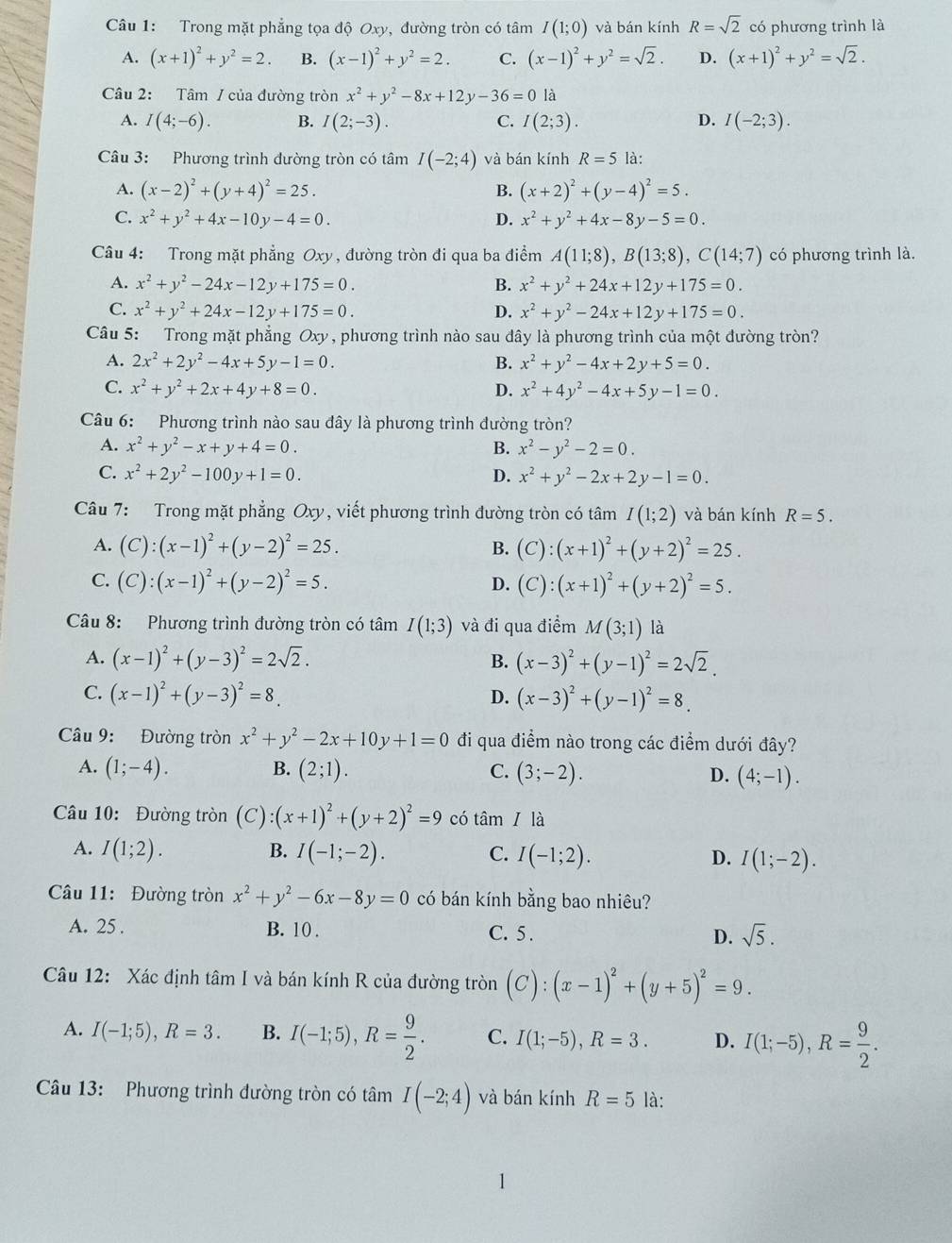 Trong mặt phẳng tọa độ Oxy, đường tròn có tâm I(1;0) và bán kính R=sqrt(2) có phương trình là
A. (x+1)^2+y^2=2. B. (x-1)^2+y^2=2. C. (x-1)^2+y^2=sqrt(2). D. (x+1)^2+y^2=sqrt(2).
Câu 2: Tâm / của đường tròn x^2+y^2-8x+12y-36=0 là
A. I(4;-6). B. I(2;-3). C. I(2;3). D. I(-2;3).
Câu 3: Phương trình đường tròn có tâm I(-2;4) và bán kính R=5 là:
A. (x-2)^2+(y+4)^2=25. B. (x+2)^2+(y-4)^2=5.
C. x^2+y^2+4x-10y-4=0. D. x^2+y^2+4x-8y-5=0.
Câu 4: Trong mặt phẳng Oxy , đường tròn đi qua ba điểm A(11;8),B(13;8),C(14;7) có phương trình là.
A. x^2+y^2-24x-12y+175=0. B. x^2+y^2+24x+12y+175=0.
C. x^2+y^2+24x-12y+175=0. D. x^2+y^2-24x+12y+175=0.
Câu 5: Trong mặt phẳng Oxy, phương trình nào sau đây là phương trình của một đường tròn?
A. 2x^2+2y^2-4x+5y-1=0. B. x^2+y^2-4x+2y+5=0.
C. x^2+y^2+2x+4y+8=0. D. x^2+4y^2-4x+5y-1=0.
Câu 6: Phương trình nào sau đây là phương trình đường tròn?
A. x^2+y^2-x+y+4=0. B. x^2-y^2-2=0.
C. x^2+2y^2-100y+1=0. D. x^2+y^2-2x+2y-1=0.
Câu 7: Trong mặt phẳng Oxy, viết phương trình đường tròn có tâm I(1;2) và bán kính R=5.
A. (C):(x-1)^2+(y-2)^2=25. (C):(x+1)^2+(y+2)^2=25.
B.
C. (C):(x-1)^2+(y-2)^2=5. (C):(x+1)^2+(y+2)^2=5.
D.
Câu 8: Phương trình đường tròn có tâm I(1;3) và đi qua điểm M(3;1) là
A. (x-1)^2+(y-3)^2=2sqrt(2). B. (x-3)^2+(y-1)^2=2sqrt(2).
C. (x-1)^2+(y-3)^2=8. D. (x-3)^2+(y-1)^2=8.
Câu 9: Đường tròn x^2+y^2-2x+10y+1=0 đi qua điểm nào trong các điểm dưới đây?
A. (1;-4). B. (2;1). C. (3;-2). D. (4;-1).
Câu 10: Đường tròn (C):(x+1)^2+(y+2)^2=9 có tan I là
A. I(1;2). B. I(-1;-2). C. I(-1;2). D. I(1;-2).
Câu 11: Đường tròn x^2+y^2-6x-8y=0 có bán kính bằng bao nhiêu?
A. 25 . B. 10 . C. 5 . D. sqrt(5).
Câu 12: Xác định tâm I và bán kính R của đường tròn (C):(x-1)^2+(y+5)^2=9.
A. I(-1;5),R=3. B. I(-1;5),R= 9/2 . C. I(1;-5),R=3. D. I(1;-5),R= 9/2 .
Câu 13:  Phương trình đường tròn có tâm I(-2;4) và bán kính R=5 là: