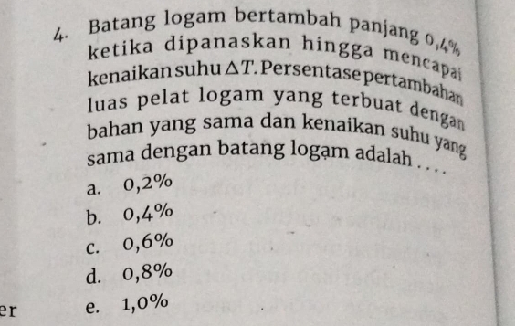 Batang logam bertambah panjang 0,4%
ketika dipanaskan hingga mencapai 
kenaikan suhu △ T. Persentase pertambahan
luas pelat logam yang terbuat denga 
bahan yang sama dan kenaikan suhu yang 
sama dengan batang logạm adalah . . ..
a. 0,2%
b. 0,4%
c. 0,6%
d. 0,8%
er e. 1,0%