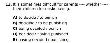 It is sometimes difficult for parents ---- whether ----
their children for misbehaving.
A) to decide / to punish
B) deciding / to be punishing
C) being decided / punish
D) decided / having punished
E) having decided / punishing