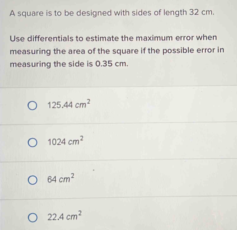 A square is to be designed with sides of length 32 cm.
Use differentials to estimate the maximum error when
measuring the area of the square if the possible error in
measuring the side is 0.35 cm.
125.44cm^2
1024cm^2
64cm^2
22.4cm^2