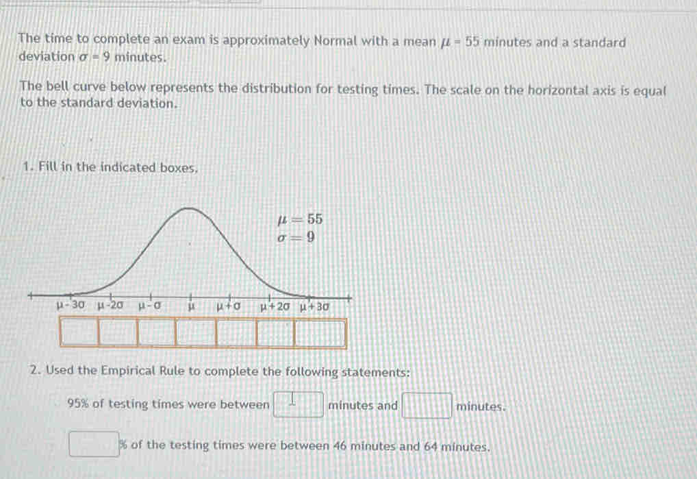 The time to complete an exam is approximately Normal with a mean mu =55 minutes and a standard
deviation sigma =9 minutes.
The bell curve below represents the distribution for testing times. The scale on the horizontal axis is equal
to the standard deviation.
1. Fill in the indicated boxes.
2. Used the Empirical Rule to complete the following statements:
95% of testing times were between x=□ minutes and □ minutes.
% of the testing times were between 46 minutes and 64 minutes.