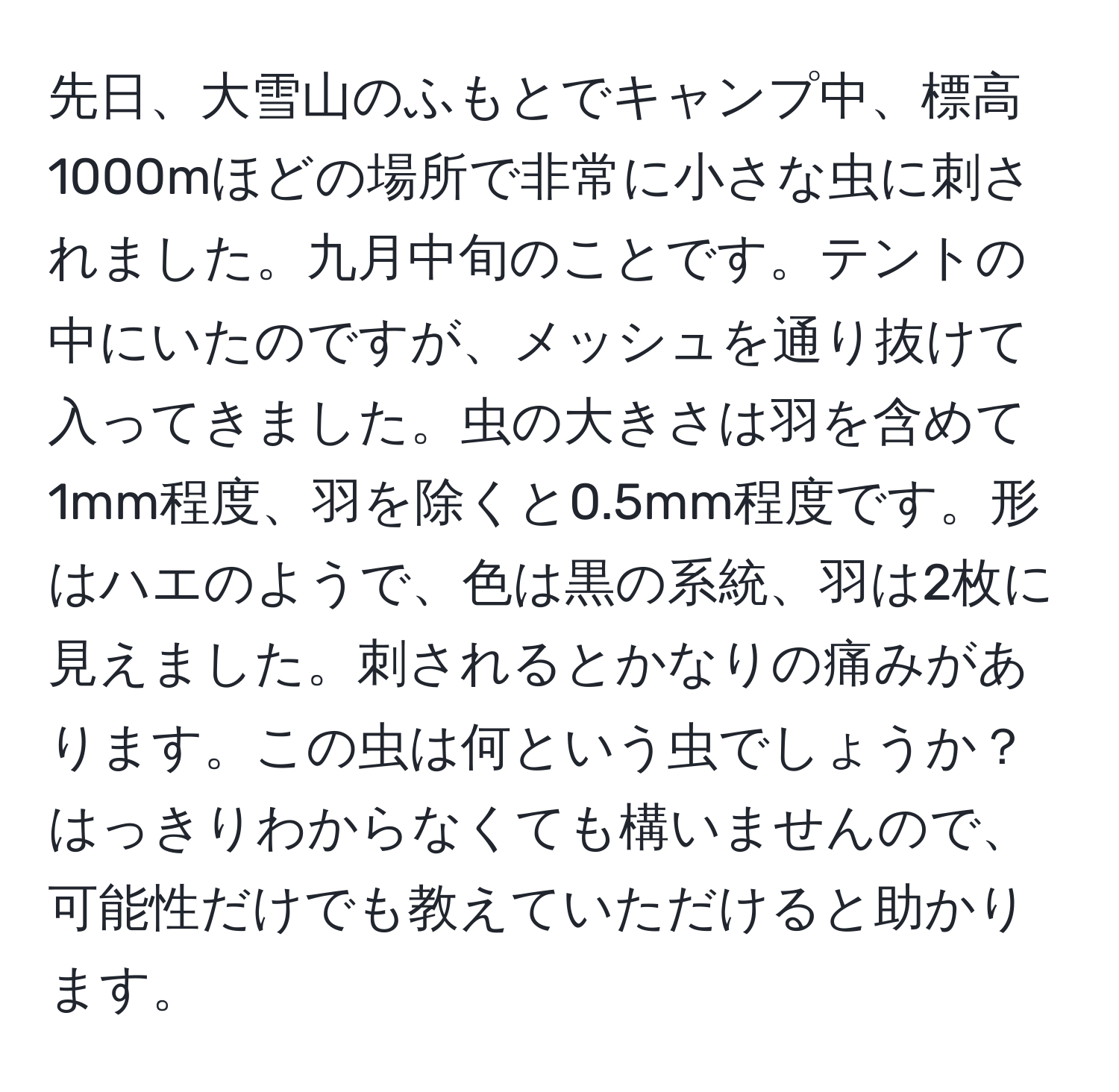 先日、大雪山のふもとでキャンプ中、標高1000mほどの場所で非常に小さな虫に刺されました。九月中旬のことです。テントの中にいたのですが、メッシュを通り抜けて入ってきました。虫の大きさは羽を含めて1mm程度、羽を除くと0.5mm程度です。形はハエのようで、色は黒の系統、羽は2枚に見えました。刺されるとかなりの痛みがあります。この虫は何という虫でしょうか？はっきりわからなくても構いませんので、可能性だけでも教えていただけると助かります。