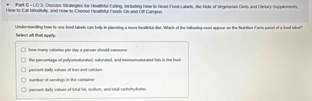 LO 3, Discuss Strategies for Healthful Eating, Including How to Read Food Labels, the Role of Vegetarian Diets and Dietary Supplements,
How to Eat Mindfully, and How to Choose Healthful Foods On and Off Campus
Understanding how to use food labels can help in planning a more healthful diet. Which of the following must appear on the Nutrition Facts panel of a food label?
Select all that apply.
how many calories per day a person should consume
the percentage of polyunsaturated, saturated, and monounsaturated fats in the food
percent daily values of iron and calcium
number of servings in the container
percent daily values of total fat, sodium, and total carbohydrates