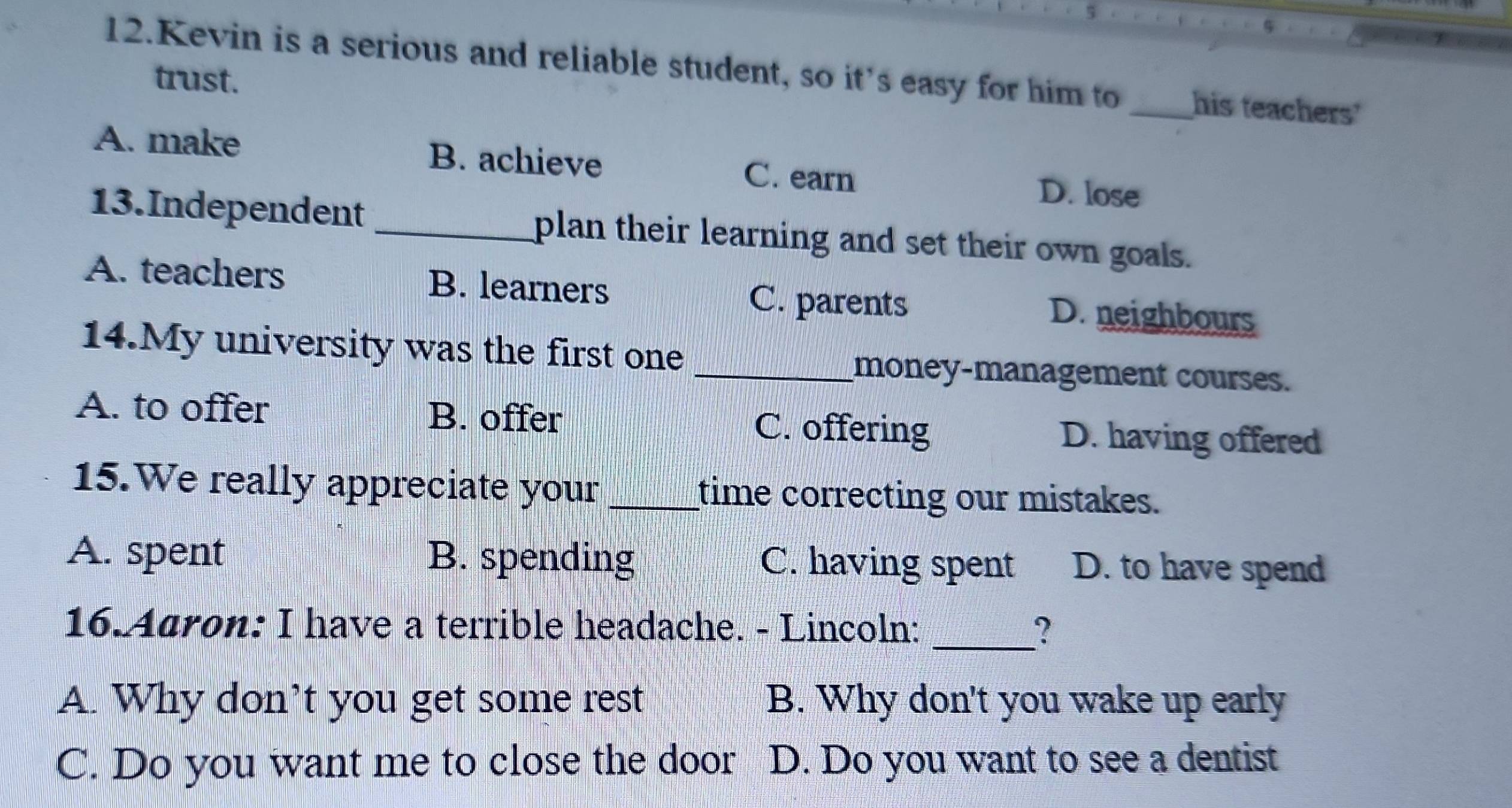 Kevin is a serious and reliable student, so it's easy for him to _his teachers'
trust.
A. make B. achieve
C. earn D. lose
13.Independent _plan their learning and set their own goals.
A. teachers B. learners C. parents D. neighbours
14.My university was the first one _money-management courses.
A. to offer B. offer C. offering D. having offered
15.We really appreciate your time correcting our mistakes.
A. spent B. spending C. having spent D. to have spend
16.Agron: I have a terrible headache. - Lincoln: _?
A. Why don’t you get some rest B. Why don't you wake up early
C. Do you want me to close the door D. Do you want to see a dentist