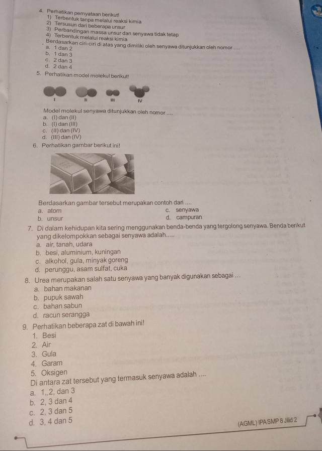 Perhatikan pemyataan berikut!
1) Terbentuk tanpa melalui reaksi kimia
2) Tersusun dari beberapa unsur
3) Perbandingan massa unsur dan senyawa tidak tetap
4) Terbentuk melalui reaksi kimia
Berdasarkan ciri-ciri di atas yang dimiliki oleh senyawa ditunjukkan oleh nomor_
a. 1 dan 2
b. 1 dan 3
c. 2 dan 3
d 2 dan 4
5. Perhatikan model molekul berikut!
Model molekul senyawa ditunjukkan oleh nomor ....
a. (1) dan (II)
b. (I) dan (III)
c. (II) dan(IV)
d. (III) dan (IV)
6. Perhatikan gambar berikut ini!
Berdasarkan gambar tersebut merupakan contoh dari ....
a. atom c. senyawa
b. unsur d. campuran
7. Di dalam kehidupan kita sering menggunakan benda-benda yang tergolong senyawa. Benda berikut
yang dikelompokkan sebagai senyawa adalah.....
a. air, tanah, udara
b. besi, aluminium, kuningan
c. alkohol, gula, minyak goreng
d. perunggu, asam sulfat, cuka
8. Urea merupakan salah satu senyawa yang banyak digunakan sebagai ...
a. bahan makanan
b. pupuk sawah
c. bahan sabun
d. racun serangga
9. Perhatikan beberapa zat di bawah ini!
1. Besi
2. Air
3. Gula
4. Garam
5. Oksigen
Di antara zat tersebut yang termasuk senyawa adalah ....
a. 1,,2, dan 3
b. 2, 3 dan 4
c. 2, 3 dan 5
d. 3, 4 dan 5
(AGML) IPASMP 8 Jillid 2