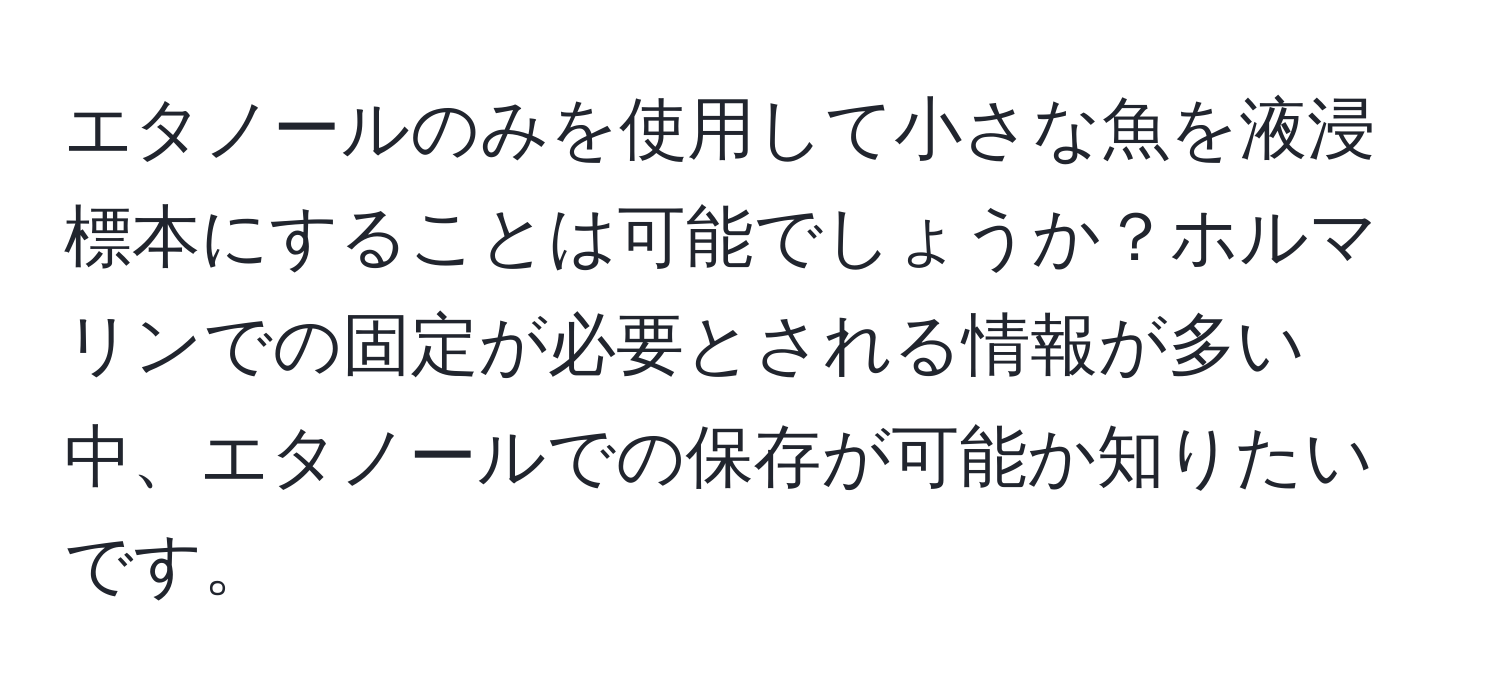 エタノールのみを使用して小さな魚を液浸標本にすることは可能でしょうか？ホルマリンでの固定が必要とされる情報が多い中、エタノールでの保存が可能か知りたいです。