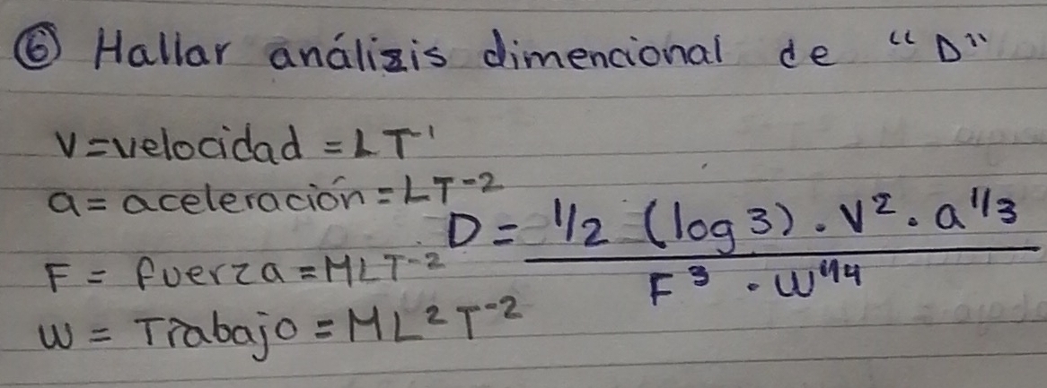 ⑥ Hallar analizis dimencional de " D"
v= velocidad =LT^(-1)
a= aceleracion =LT^(-2)
F= fuerza =MLT^(-2) D= (1/2(log 3)· v^2· a^(1/3))/F^3· w^(1/4) 
w= Trabajo =ML^2T^(-2)