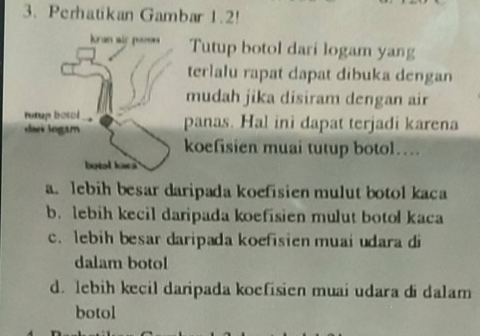 Perhatikan Gambar 1.2!
Tutup botol dari logam yang
terlalu rapat dapat dibuka dengan
mudah jika disiram dengan air
panas. Hal ini dapat terjadi karena
koefisien muai tutup botol….
a. lebih besar daripada koefisien mulut botol kaca
b. lebih kecil daripada koefisien mulut botol kaca
c. lebih besar daripada koefisien muai udara di
dalam botol
d. lebih kecil daripada koefisien muai udara di dalam
botol