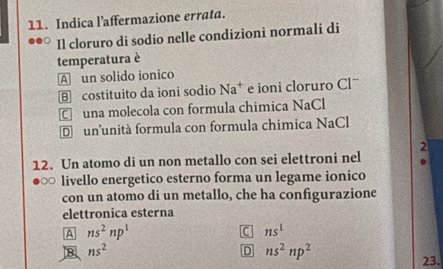 Indica l’affermazione errata.
Il cloruro di sodio nelle condizioni normali di
temperatura è
A un solido ionico
B costituito da ioni sodio Na^+ e ioni cloruro Clˉ
C una molecola con formula chimica NaCl
D ununità formula con formula chimica NaCl
2
12. Un atomo di un non metallo con sei elettroni nel
livello energetico esterno forma un legame ionico
con un atomo di un metallo, che ha configurazione
elettronica esterna
A ns^2np^1
C ns^1
B ns^2
D ns^2np^2
23.