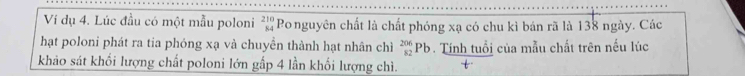 Ví dụ 4. Lúc đầu có một mẫu poloni beginarrayr 210 84endarray Ponguyên chất là chất phóng xạ có chu kì bán rã là 138 ngày. Các 
hạt poloni phát ra tia phóng xạ và chuyền thành hạt nhân chì _(82)^(206)Pb. Tính tuổi của mẫu chất trên nếu lúc 
khảo sát khổi lượng chất poloni lớn gấp 4 lần khối lượng chì.