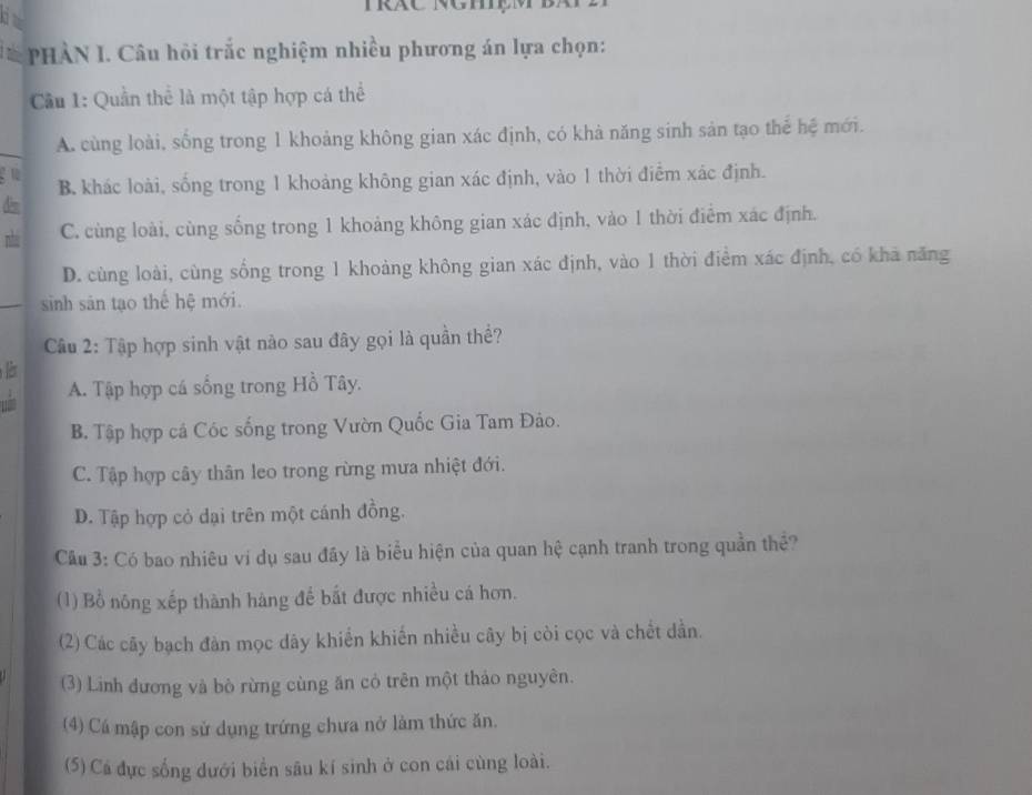 PHÀN I. Câu hội trắc nghiệm nhiều phương án lựa chọn:
Cu 1: Quần thể là một tập hợp cá thể
A. cùng loài, sống trong 1 khoảng không gian xác định, có khả năng sinh sản tạo thể hệ mới.

B. khác loài, sống trong 1 khoảng không gian xác định, vào 1 thời điễm xác định.
dèm
nhá C. cùng loài, cùng sống trong 1 khoảng không gian xác định, vào 1 thời điểm xác định.
D. cùng loài, cùng sống trong 1 khoảng không gian xác định, vào 1 thời điểm xác định, có khả năng
sinh sản tạo thế hệ mới.
Câu 2: Tập hợp sinh vật nào sau đây gọi là quần thể?
A. Tập hợp cá sống trong Hồ Tây.
B. Tập hợp cá Cóc sống trong Vườn Quốc Gia Tam Đảo.
C. Tập hợp cây thân leo trong rừng mưa nhiệt đới.
D. Tập hợp cỏ dại trên một cánh đồng.
Cầu 3: Có bao nhiêu vi dụ sau đây là biểu hiện của quan hệ cạnh tranh trong quần thể?
(1) Bổ nông xếp thành hàng đế bắt được nhiều cá hơn.
(2) Các cây bạch đàn mọc dây khiển khiến nhiều cây bị còi cọc và chết dần.
(3) Linh đương và bò rừng cùng ăn cỏ trên một thảo nguyên.
(4) Cá mập con sử dụng trứng chưa nở làm thức ăn.
(5) Cá đực sống dưới biển sâu kí sinh ở con cái cùng loài.