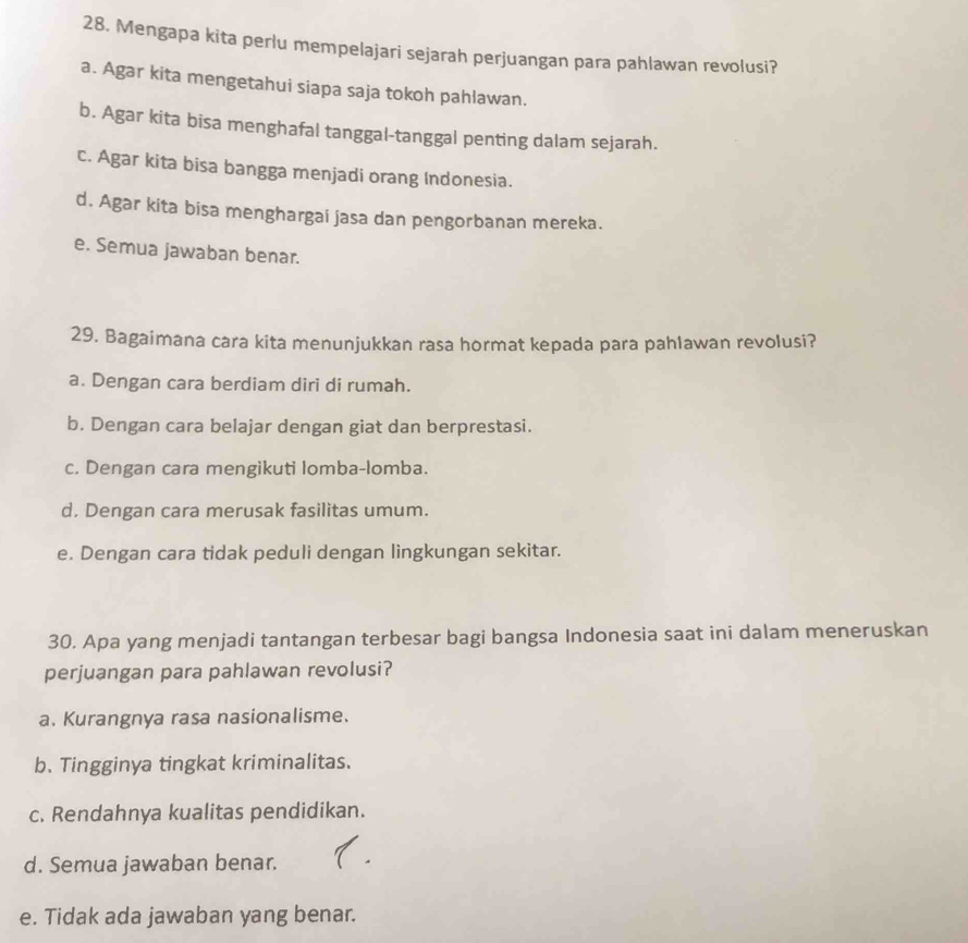 Mengapa kita perlu mempelajari sejarah perjuangan para pahlawan revolusi?
a. Agar kita mengetahui siapa saja tokoh pahlawan.
b. Agar kita bisa menghafal tanggal-tanggal penting dalam sejarah.
c. Agar kita bisa bangga menjadi orang Indonesia.
d. Agar kita bisa menghargai jasa dan pengorbanan mereka.
e. Semua jawaban benar.
29. Bagaimana cara kita menunjukkan rasa hormat kepada para pahlawan revolusi?
a. Dengan cara berdiam diri di rumah.
b. Dengan cara belajar dengan giat dan berprestasi.
c. Dengan cara mengikuti lomba-lomba.
d. Dengan cara merusak fasilitas umum.
e. Dengan cara tidak peduli dengan lingkungan sekitar.
30. Apa yang menjadi tantangan terbesar bagi bangsa Indonesia saat ini dalam meneruskan
perjuangan para pahlawan revolusi?
a. Kurangnya rasa nasionalisme.
b. Tingginya tingkat kriminalitas.
c. Rendahnya kualitas pendidikan.
d. Semua jawaban benar.
e. Tidak ada jawaban yang benar.