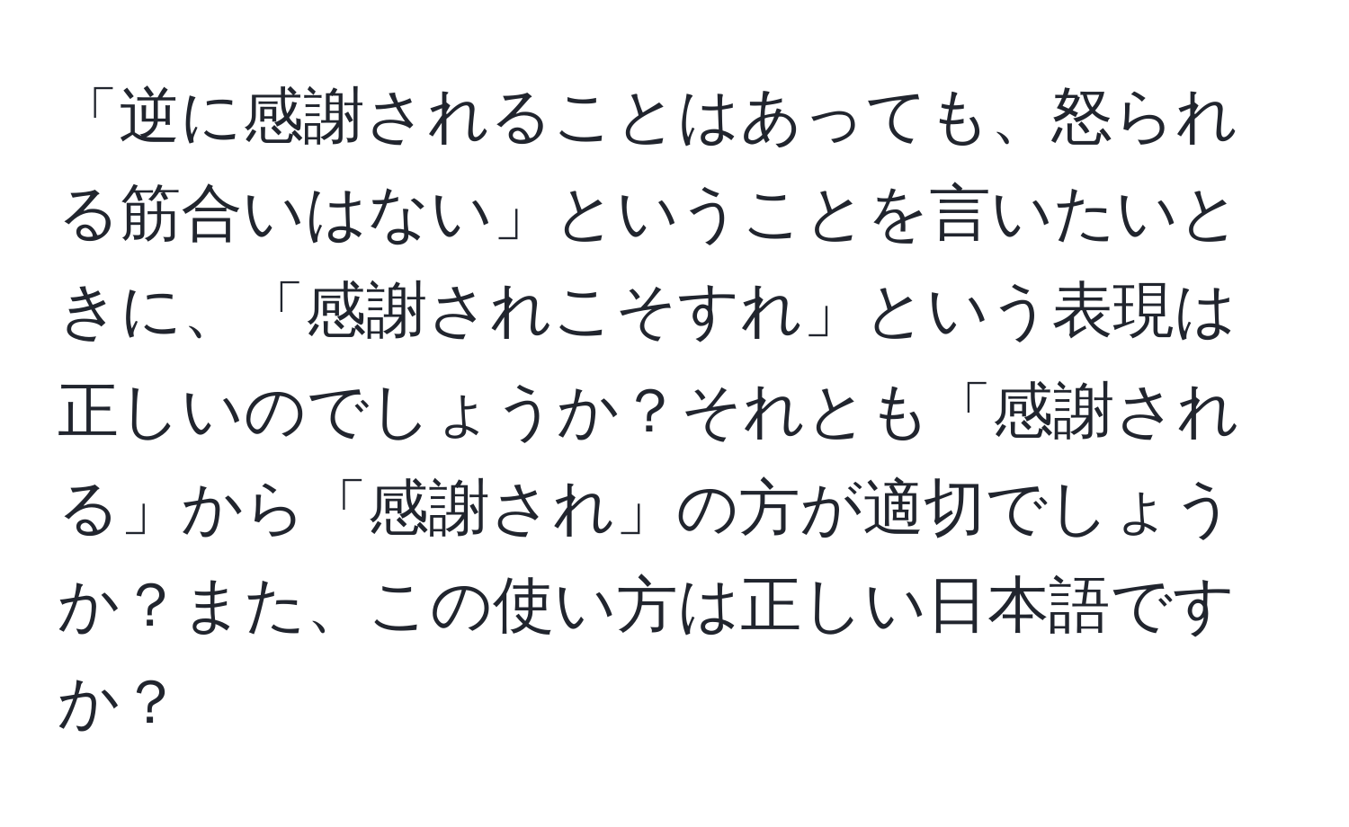 「逆に感謝されることはあっても、怒られる筋合いはない」ということを言いたいときに、「感謝されこそすれ」という表現は正しいのでしょうか？それとも「感謝される」から「感謝され」の方が適切でしょうか？また、この使い方は正しい日本語ですか？