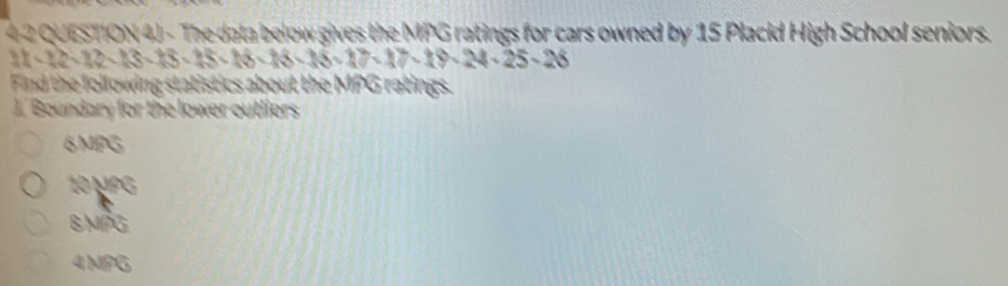 4 2 QUESTION 4J - The data below gives the MPG ratings for cars owned by 15 Placid High School seniors.
11-12-13-13-15-18-18-16-18-17-17-18-24-25-26
Find the following statistics about the MPG ratings.
J.' Boundary for the lower outliers
6MPG
10 μPg
BMPG
4MPG