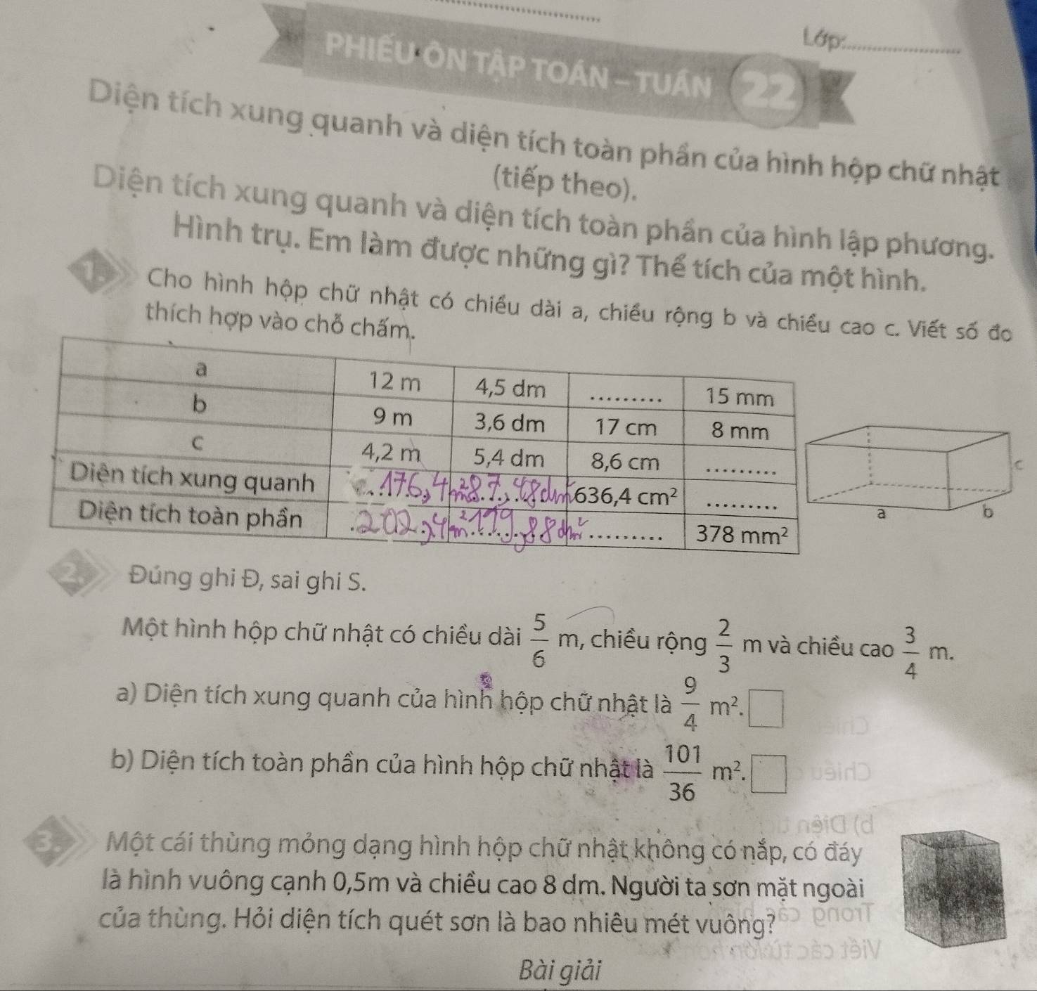 Lớp:_
PHIẾU ÔN TậP TOÁN - TUÁN
Diện tích xung quanh và diện tích toàn phần của hình hộp chữ nhật
(tiếp theo).
Diện tích xung quanh và diện tích toàn phần của hình lập phương.
Hình trụ. Em làm được những gì? Thể tích của một hình.
Cho hình hộp chữ nhật có chiều dài a, chiều rộng b và chiều c. Viết số đo
thích hợp vào ch
2.  Đúng ghi Đ, sai ghi S.
Một hình hộp chữ nhật có chiều dài  5/6 m , chiều rộng  2/3 n n và chiều cao  3/4 m.
a) Diện tích xung quanh của hình hộp chữ nhật là  9/4 m^2.
b) Diện tích toàn phần của hình hộp chữ nhật là  101/36 m^2.□
3. Một cái thùng mỏng dạng hình hộp chữ nhật không có nắp, có đáy
là hình vuông cạnh 0,5m và chiều cao 8 dm. Người ta sơn mặt ngoài
của thùng. Hỏi diện tích quét sơn là bao nhiêu mét vuông?
Bài giải