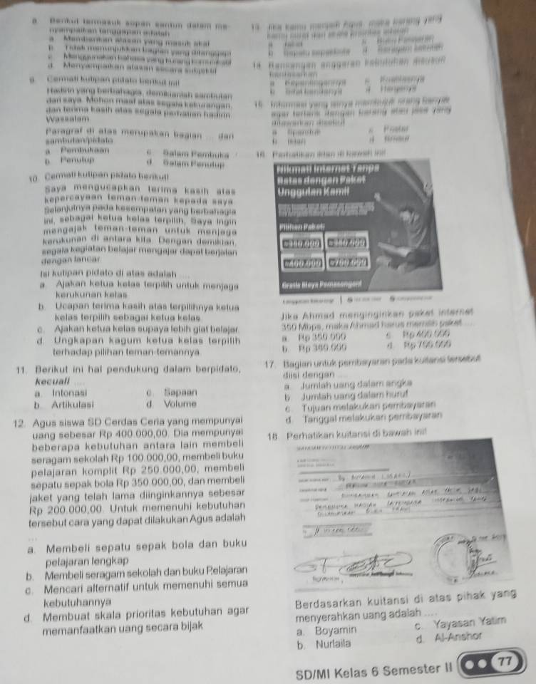 Berkul tenmasuk sopan cantm datam me 
nyampätian tamggapan ehatsh 
= —             
              
a Membanian alasan yang masut akal   
B    T oak mamunjuldan loagian yang ditang gan      h e ato sepat   d    h ar agó l s 
Menggunatan ba hase vang turang kom u n lo 
*  Rensengen enggeren kabulühen aedeun 
a  Monyampaikan alasan secara sutges il
a  Cerali kutipan pidato berkut mit    ga            
Hadirn yang berbahagia, demikianish sambutan        
dan saya. Mohon maat alas segala keturangan.  '   Tr hurma yạng snya mambujué srang Banye
dan tenma kasih atas segala perhatian hadion 
Wassatam  egar tertans Rangan Earany ale pele Jeno 
d  d e d
Paragraf di atas merupakan bagian  dan 
sambutan/pidato a  lpan t a  man
a Pembukaan c Salam Pembuka
p Penulup d Salam Penulup  1nn  
10. Cemati kutipan pidato berikut! 
Saya mengucapkan terima kasih atas 
kepercayaan teman-teman kepada saya 
Salanjutnya pada kesempatan yang berbahagia
ini, sebagal ketua kelas terpilin, Saya Ingin
mengajak teman-teman untuk menjage
kerukunan di antara kita. Dengan demikian
=egaïa kegiatan belajar mengajar dapat berjalan
dengan lancar
s k u tipan p i da to di atas adala h 
a. Ajakan ketua kelas terpilih untuk menjaga 
krukunan kəlaš
b. Ucapan terima kasih atas terpilihnya ketua 
kelas terpilih sebagai ketua kelas Jika Ahmad menginginkan paket internet
c. Ajakan ketua kelas supaya lebih giat belajar. 350 Mbps, maka Ahmad harus memsin paket
d. Ungkapan kagum ketua kelas terpilih a Rp 350 990 6 Rp 400 000
terhadap pilihan teman-temannya b. Rp 360.090 4 Rp 700.000
11. Berikut ini hal pendukung dalam berpidato, 17. Bagian untuk pembayaran pada kuitansi lersebut
kecuall diisi dengan
a Intonasi c Sapaan a Jumlah uang đalam angka
b Artikulasi d. Volume b Jumtah uang dalam huruf
c Tujuan melakukan pembayaran
12. Agus siswa SD Cerdas Ceria yang mempunyai d. Tanggal melakukan pembayaran
uang sebesar Rp 400.000,00. Dia mempunyai
beberapa kebutuhan antara lain membeli 18. Perhatikan kuitansi di bawsh ini!
seragam sekolah Rp 100.000,00, membeli buku                     
pelajaran komplit Rp 250.000,00, membeli
_
sepatu sepak bola Rp 350 000,00, dan membeli
jaket yang telah lama diinginkannya sebesa 
Rp 200.000,00. Untuk memenuhi kebutuhan
tersebut cara yang dapat diiakukan Agus adalah
  
a. Membeli sepatu sepak bola dan buku
pelajaran lengkap
b. Membeli seragam sekolah dan buku Pelajaran
c. Mencari alternatif untuk memenuhi semua    
kebutuhannya
d. Membuat skala prioritas kebutuhan agar  Berdasarkan kuitansi di atas pihak yan
memanfaatkan uang secara bijak menyerahkan uang adaiah
a. Boyamin c. Yayasan Yatim
b Nurlaila d. Al-Anshor
SD/MI Kelas 6 Semester II 77