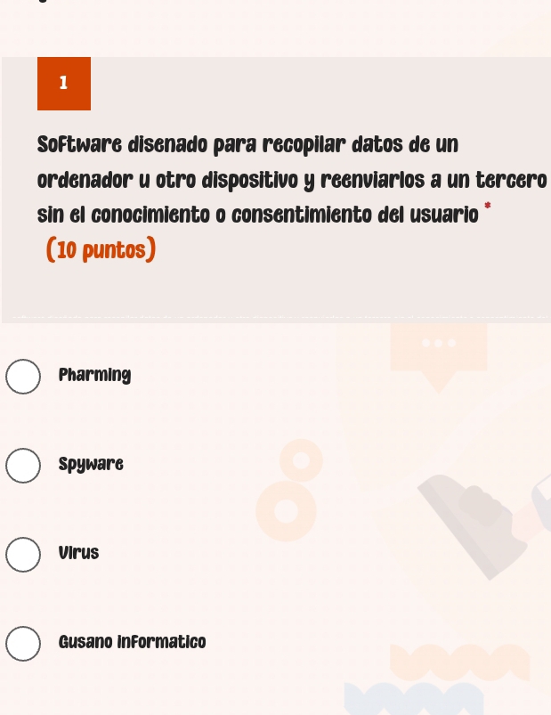 Software disenado para recopilar datos de un
ordenador u otro dispositivo y reenviarlos a un tercero
sin el conocimiento o consentimiento del usuario *
(10 puntos)
Pharming
Spyware
Virus
Gusano inFormatico