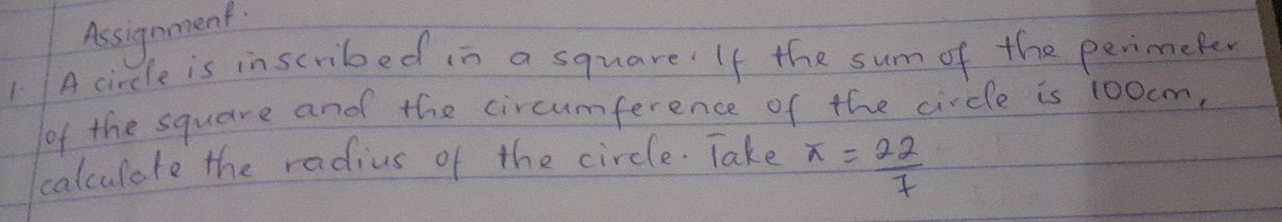 Assignment 
1 A circle is inscribed in a square' If the sum of the perimeter 
of the square and the circumference of the circle is 100cm. 
calculate the radius of the circle. Take x= 22/7 