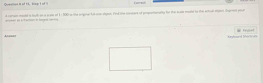 of 15, Step 1 of 1 Correct 
A certain model is built on a scale of 1:500 to the original full-size object. Find the constant of proportionality for the scale model to the actual object. Express your 
answer as a fraction in lowest terms. 
Keypad 
Answer 
Keyboard Shortcuts