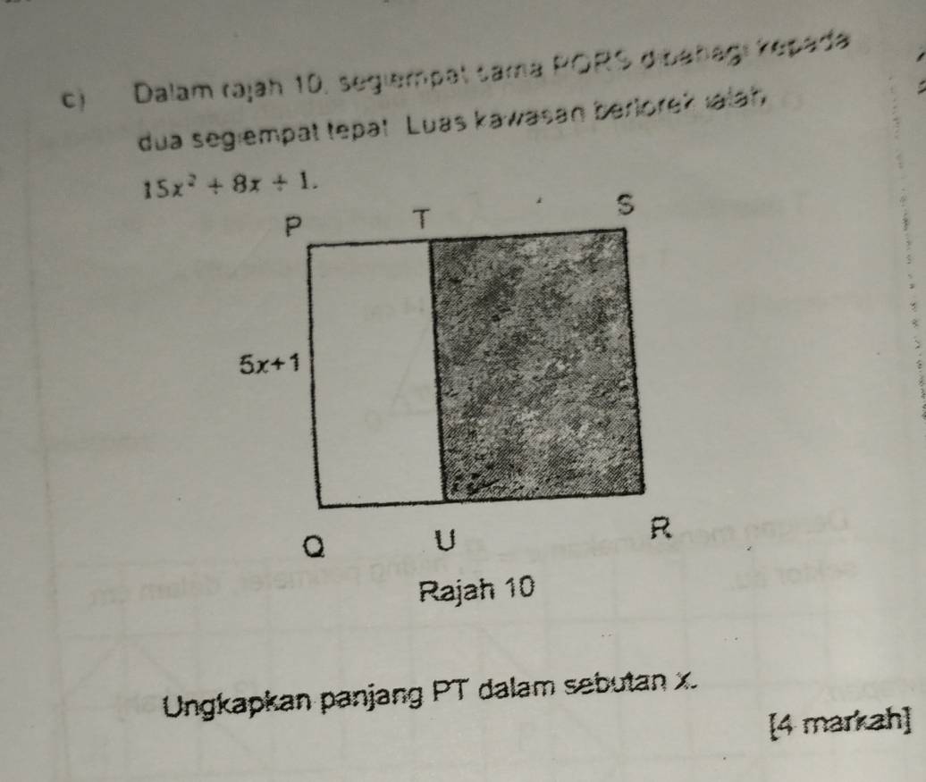 Dalam rajah 10, segiempat tama PORS dibañagi kepada
dua segiempat tepat Luas kawasan berlorek ıalah
Ungkapkan panjang PT dalam sebutan x.
[4 markah]