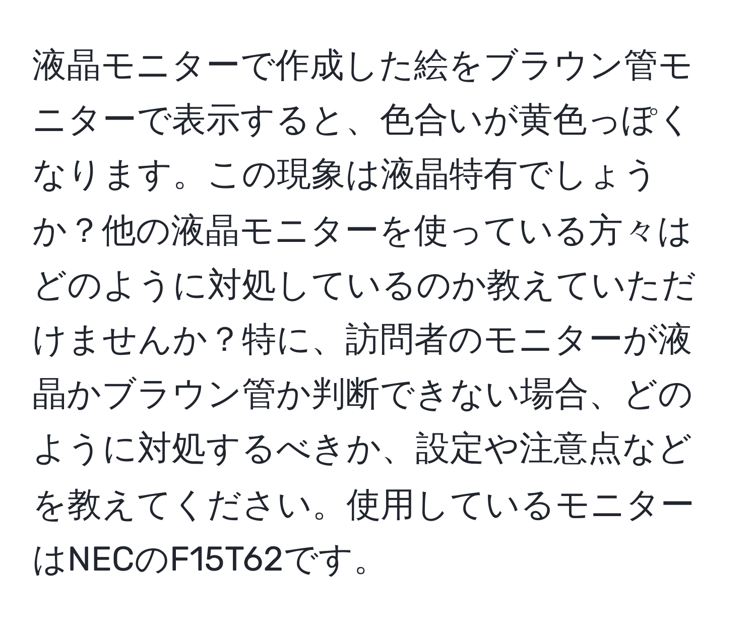 液晶モニターで作成した絵をブラウン管モニターで表示すると、色合いが黄色っぽくなります。この現象は液晶特有でしょうか？他の液晶モニターを使っている方々はどのように対処しているのか教えていただけませんか？特に、訪問者のモニターが液晶かブラウン管か判断できない場合、どのように対処するべきか、設定や注意点などを教えてください。使用しているモニターはNECのF15T62です。